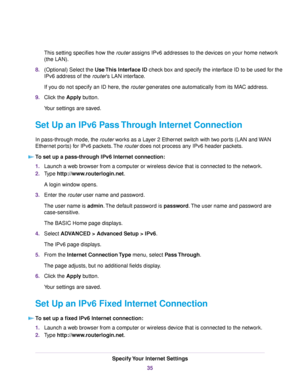 Page 35This setting specifies how the router assigns IPv6 addresses to the devices on your home network
(the LAN).
8.(Optional) Select the Use This Interface ID check box and specify the interface ID to be used for the
IPv6 address of the router’s LAN interface.
If you do not specify an ID here, the router generates one automatically from its MAC address.
9.Click the Apply button.
Your settings are saved.
Set Up an IPv6 Pass Through Internet Connection
In pass-through mode, the router works as a Layer 2...