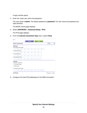 Page 36A login window opens.
3.Enter the router user name and password.
The user name is admin.The default password is password.The user name and password are
case-sensitive.
The BASIC Home page displays.
4.Select ADVANCED > Advanced Setup > IPv6.
The IPv6 page displays.
5.From the Internet Connection Type menu, select Fixed.
6.Configure the fixed IPv6 addresses for the WAN connection:
Specify Your Internet Settings
36 