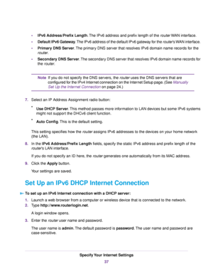 Page 37•IPv6 Address/Prefix Length.The IPv6 address and prefix length of the routerWAN interface.
•Default IPv6 Gateway.The IPv6 address of the default IPv6 gateway for the router’s WAN interface.
•Primary DNS Server.The primary DNS server that resolves IPv6 domain name records for the
router.
•Secondary DNS Server.The secondary DNS server that resolves IPv6 domain name records for
the router.
If you do not specify the DNS servers, the router uses the DNS servers that are
configured for the IPv4 Internet...