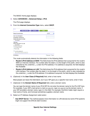 Page 38The BASIC Home page displays.
4.Select ADVANCED > Advanced Setup > IPv6.
The IPv6 page displays.
5.From the Internet Connection Type menu, select DHCP.
The router automatically detects the information in the following fields:
•Router’s IPv6 Address on WAN.This field shows the IPv6 address that is acquired for the router’s
WAN (or Internet) interface.The number after the slash (/) is the length of the prefix, which is also
indicated by the underline (_) under the IPv6 address. If no address is acquired,...