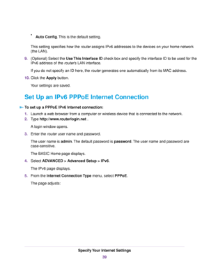 Page 39•Auto Config.This is the default setting.
This setting specifies how the router assigns IPv6 addresses to the devices on your home network
(the LAN).
9.(Optional) Select the Use This Interface ID check box and specify the interface ID to be used for the
IPv6 address of the router’s LAN interface.
If you do not specify an ID here, the router generates one automatically from its MAC address.
10.Click the Apply button.
Your settings are saved.
Set Up an IPv6 PPPoE Internet Connection
To set up a PPPoE IPv6...