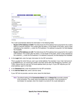 Page 40The router automatically detects the information in the following fields:
•Router’s IPv6 Address on WAN.This field shows the IPv6 address that is acquired for the router’s
WAN (or Internet) interface.The number after the slash (/) is the length of the prefix, which is also
indicated by the underline (_) under the IPv6 address. If no address is acquired, the field displays
Not Available.
•Router’s IPv6 Address on LAN.This field shows the IPv6 address that is acquired for the router’s
LAN interface.The...