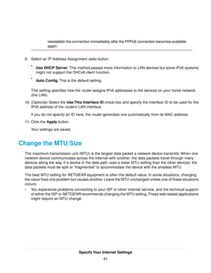 Page 41reestablish the connection immediately after the PPPoE connection becomes available
again.
9.Select an IP Address Assignment radio button:
•Use DHCP Server.This method passes more information to LAN devices but some IPv6 systems
might not support the DHCv6 client function.
•Auto Config.This is the default setting.
This setting specifies how the router assigns IPv6 addresses to the devices on your home network
(the LAN).
10.(Optional) Select the Use This Interface ID check box and specify the interface ID...