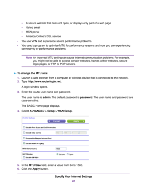 Page 42•A secure website that does not open, or displays only part of a web page
•Yahoo email
•MSN portal
•America Online’s DSL service
•You use VPN and experience severe performance problems.
•You used a program to optimize MTU for performance reasons and now you are experiencing
connectivity or performance problems.
An incorrect MTU setting can cause Internet communication problems. For example,
you might not be able to access certain websites, frames within websites, secure
login pages, or FTP or POP...