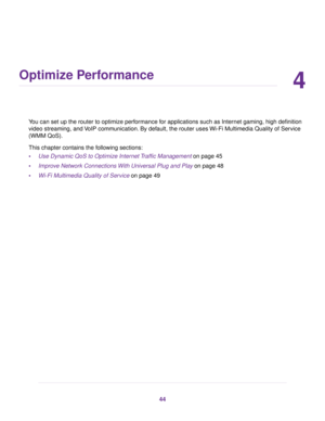 Page 444
Optimize Performance
You can set up the router to optimize performance for applications such as Internet gaming, high definition
video streaming, and VoIP communication. By default, the router uses Wi-Fi Multimedia Quality of Service
(WMM QoS).
This chapter contains the following sections:
•Use Dynamic QoS to Optimize Internet Traffic Management on page 45
•Improve Network Connections With Universal Plug and Play on page 48
•Wi-Fi Multimedia Quality of Service on page 49
44 