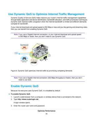 Page 45Use Dynamic QoS to Optimize Internet Traffic Management
Dynamic Quality of Service (QoS) helps improve your router’s Internet traffic management capabilities
through better application and device identification, bandwidth allocation, and traffic prioritization techniques.
Dynamic QoS resolves traffic congestion when the Internet bandwidth is limited and different demands
compete for bandwidth.
If your Internet download and upload speed is 250 Mbps or less and you like gaming and streaming video,
then you...