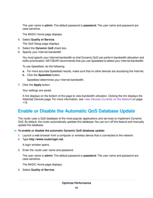 Page 46The user name is admin.The default password is password.The user name and password are
case-sensitive.
The BASIC Home page displays.
4.Select Quality of Service.
The QoS Setup page displays.
5.Select the Dynamic QoS check box.
6.Specify your Internet bandwidth.
You must specify your Internet bandwidth so that Dynamic QoS can perform bandwidth allocation and
traffic prioritization. NETGEAR recommends that you use Speedtest to detect your Internet bandwidth.
To use Speedtest, do the following:
a.For more...