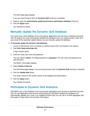 Page 47The QoS Setup page displays.
If you are using Dynamic QoS, the Dynamic QoS check box is selected.
5.Select or clear the Automatically update performance optimization database check box.
6.Click the Apply button.
Your settings are saved.
Manually Update the Dynamic QoS Database
The router uses a QoS database of the most popular applications and services to implement Dynamic
QoS. By default, the router automatically updates this database when you enable Dynamic QoS, but if
you turned off the automatic...