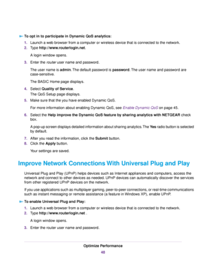 Page 48To opt in to participate in Dynamic QoS analytics:
1.Launch a web browser from a computer or wireless device that is connected to the network.
2.Type http://www.routerlogin.net.
A login window opens.
3.Enter the router user name and password.
The user name is admin.The default password is password.The user name and password are
case-sensitive.
The BASIC Home page displays.
4.Select Quality of Service.
The QoS Setup page displays.
5.Make sure that the you have enabled Dynamic QoS.
For more information...