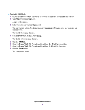 Page 50To disable WMM QoS:
1.Launch a web browser from a computer or wireless device that is connected to the network.
2.Type http://www.routerlogin.net.
A login window opens.
3.Enter the router user name and password.
The user name is admin.The default password is password.The user name and password are
case-sensitive.
The BASIC Home page displays.
4.Select ADVANCED > Setup > QoS Setup.
The Quality of Service page displays.
5.Click the WMM tab.
6.Clear the Enable WMM (Wi-Fi multimedia) settings (2.4 GHz b/g/n)...