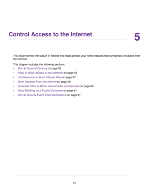 Page 515
Control Access to the Internet
The router comes with a built-in firewall that helps protect your home network from unwanted intrusions from
the Internet.
This chapter includes the following sections:
•Set Up Parental Controls on page 52
•Allow or Block Access to Your Network on page 53
•Use Keywords to Block Internet Sites on page 57
•Block Services From the Internet on page 58
•Schedule When to Block Internet Sites and Services on page 60
•Avoid Blocking on a Trusted Computer on page 61
•Set Up...