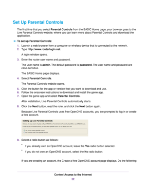 Page 52Set Up Parental Controls
The first time that you select Parental Controls from the BASIC Home page, your browser goes to the
Live Parental Controls website, where you can learn more about Parental Controls and download the
application.
To set up Parental Controls:
1.Launch a web browser from a computer or wireless device that is connected to the network.
2.Type http://www.routerlogin.net.
A login window opens.
3.Enter the router user name and password.
The user name is admin.The default password is...