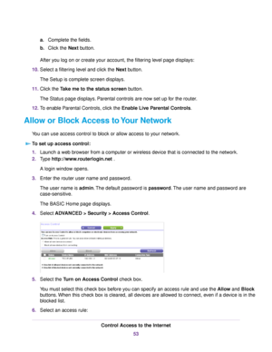 Page 53a.Complete the fields.
b.Click the Next button.
After you log on or create your account, the filtering level page displays:
10.Select a filtering level and click the Next button.
The Setup is complete screen displays.
11.Click the Take me to the status screen button.
The Status page displays. Parental controls are now set up for the router.
12.To enable Parental Controls, click the Enable Live Parental Controls.
Allow or Block Access to Your Network
You can use access control to block or allow access to...