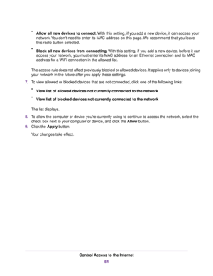 Page 54•Allow all new devices to connect.With this setting, if you add a new device, it can access your
network.You don’t need to enter its MAC address on this page.We recommend that you leave
this radio button selected.
•Block all new devices from connecting.With this setting, if you add a new device, before it can
access your network, you must enter its MAC address for an Ethernet connection and its MAC
address for a WiFi connection in the allowed list.
The access rule does not affect previously blocked or...