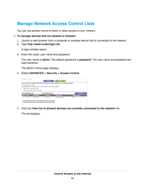 Page 55Manage Network Access Control Lists
You can use access control to block or allow access to your network.
To manage devices that are allowed or blocked:
1.Launch a web browser from a computer or wireless device that is connected to the network.
2.Type http://www.routerlogin.net .
A login window opens.
3.Enter the router user name and password.
The user name is admin.The default password is password.The user name and password are
case-sensitive.
The BASIC Home page displays.
4.Select ADVANCED > Security >...