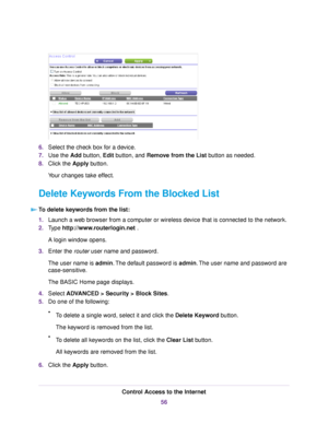 Page 566.Select the check box for a device.
7.Use the Add button, Edit button, and Remove from the List button as needed.
8.Click the Apply button.
Your changes take effect.
Delete Keywords From the Blocked List
To delete keywords from the list:
1.Launch a web browser from a computer or wireless device that is connected to the network.
2.Type http://www.routerlogin.net .
A login window opens.
3.Enter the router user name and password.
The user name is admin.The default password is admin.The user name and...