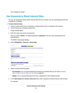 Page 57Your changes are saved.
Use Keywords to Block Internet Sites
You can use keywords to block certain Internet sites from your network.You can use blocking all the time
or based on a schedule.
To block Internet sites:
1.Launch a web browser from a computer or wireless device that is connected to the network.
2.Use the Router as a Wireless Access Point
A login window opens.
3.Enter the router user name and password.
The user name is admin.The default password is password.The user name and password are...