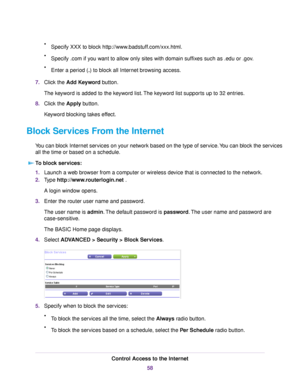 Page 58•Specify XXX to block http://www.badstuff.com/xxx.html.
•Specify .com if you want to allow only sites with domain suffixes such as .edu or .gov.
•Enter a period (.) to block all Internet browsing access.
7.Click the Add Keyword button.
The keyword is added to the keyword list.The keyword list supports up to 32 entries.
8.Click the Apply button.
Keyword blocking takes effect.
Block Services From the Internet
You can block Internet services on your network based on the type of service.You can block the...