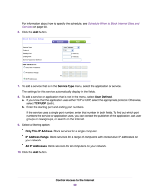 Page 59For information about how to specify the schedule, see Schedule When to Block Internet Sites and
Services on page 60.
6.Click the Add button.
7.To add a service that is in the Service Type menu, select the application or service.
The settings for this service automatically display in the fields.
8.To add a service or application that is not in the menu, select User Defined.
a.If you know that the application uses either TCP or UDP, select the appropriate protocol. Otherwise,
select TCP/UDP (both)....