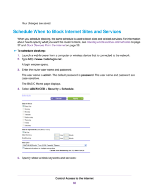 Page 60Your changes are saved.
Schedule When to Block Internet Sites and Services
When you schedule blocking, the same schedule is used to block sites and to block services. For information
about how to specify what you want the router to block, see Use Keywords to Block Internet Sites on page
57 and Block Services From the Internet on page 58.
To schedule blocking:
1.Launch a web browser from a computer or wireless device that is connected to the network.
2.Type http://www.routerlogin.net .
A login window...