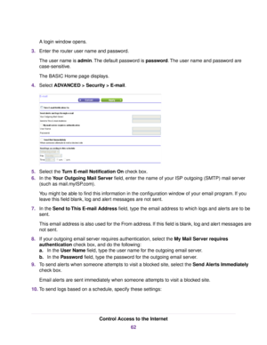 Page 62A login window opens.
3.Enter the router user name and password.
The user name is admin.The default password is password.The user name and password are
case-sensitive.
The BASIC Home page displays.
4.Select ADVANCED > Security >E-mail.
5.Select the Turn E-mail Notification On check box.
6.In the Your Outgoing Mail Server field, enter the name of your ISP outgoing (SMTP) mail server
(such as mail.myISP.com).
You might be able to find this information in the configuration window of your email program. If...