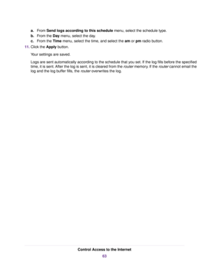 Page 63a.From Send logs according to this schedule menu, select the schedule type.
b.From the Day menu, select the day.
c.From the Time menu, select the time, and select the am or pm radio button.
11.Click the Apply button.
Your settings are saved.
Logs are sent automatically according to the schedule that you set. If the log fills before the specified
time, it is sent. After the log is sent, it is cleared from the router memory. If the router cannot email the
log and the log buffer fills, the router overwrites...
