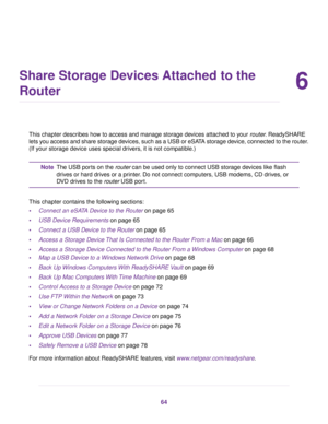 Page 646
Share Storage Devices Attached to the
Router
This chapter describes how to access and manage storage devices attached to your router. ReadySHARE
lets you access and share storage devices, such as a USB or eSATA storage device, connected to the router.
(If your storage device uses special drivers, it is not compatible.)
The USB ports on the router can be used only to connect USB storage devices like flash
drives or hard drives or a printer. Do not connect computers, USB modems, CD drives, or
DVD drives...
