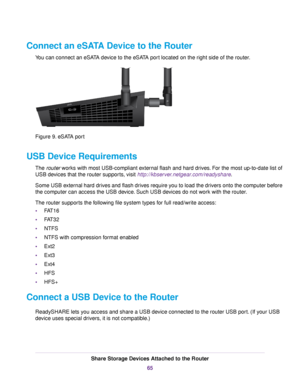 Page 65Connect an eSATA Device to the Router
You can connect an eSATA device to the eSATA port located on the right side of the router.
Figure 9. eSATA port
USB Device Requirements
The router works with most USB-compliant external flash and hard drives. For the most up-to-date list of
USB devices that the router supports, visit http://kbserver.netgear.com/readyshare.
Some USB external hard drives and flash drives require you to load the drivers onto the computer before
the computer can access the USB device....