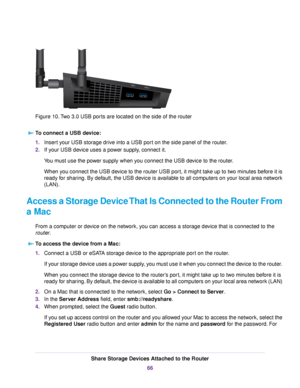 Page 66Figure 10.Two 3.0 USB ports are located on the side of the router
To connect a USB device:
1.Insert your USB storage drive into a USB port on the side panel of the router.
2.If your USB device uses a power supply, connect it.
You must use the power supply when you connect the USB device to the router.
When you connect the USB device to the router USB port, it might take up to two minutes before it is
ready for sharing. By default, the USB device is available to all computers on your local area network...