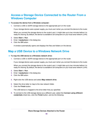 Page 68Access a Storage Device Connected to the Router From a
Windows Computer
To access the device from a Windows computer:
1.Connect a USB or eSATA storage device to the appropriate port on the router.
If your storage device uses a power supply, you must use it when you connect the device to the router.
When you connect the storage device to the router’s port, it might take up to two minutes before it is
ready for sharing. By default, the device is available to all computers on your local area network (LAN)....