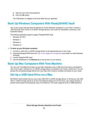 Page 69a.Type the user name and password.
b.Click the OK button.
The USB device is mapped to the drive letter that you specified.
Back Up Windows Computers With ReadySHARE Vault
Your router comes with free backup software for all the Windows computers in your home. Connect a
USB hard disk drive (HDD) or an eSATA storage device to the router for centralized, continuous, and
automatic backup.
The following operating systems support ReadySHARE Vault:
•Windows XP SP3
•Windows 7
•Windows 8
•Windows 8.1
To back up...