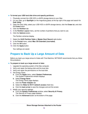 Page 70To format your USB hard disk drive and specify partitions:
1.Physically connect the USB HDD or eSATA storage device to your Mac.
2.On your Mac, go to Spotlight (or the magnifying glass) at the top right of the page and search for
Disk Utility.
3.Open the Disk Utility, select your USB HDD or eSATA storage device, click the Erase tab, and click
the Erase button.
4.Click the Partition tab.
5.In the Partition Layout menu, set the number of partitions that you want to use.
6.Click the Options button.
The...