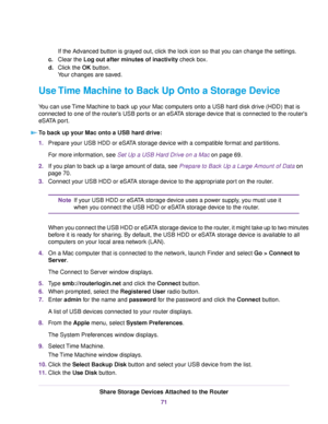 Page 71If the Advanced button is grayed out, click the lock icon so that you can change the settings.
c.Clear the Log out after minutes of inactivity check box.
d.Click the OK button.
Your changes are saved.
Use Time Machine to Back Up Onto a Storage Device
You can use Time Machine to back up your Mac computers onto a USB hard disk drive (HDD) that is
connected to one of the router’s USB ports or an eSATA storage device that is connected to the router's
eSATA port.
To back up your Mac onto a USB hard...