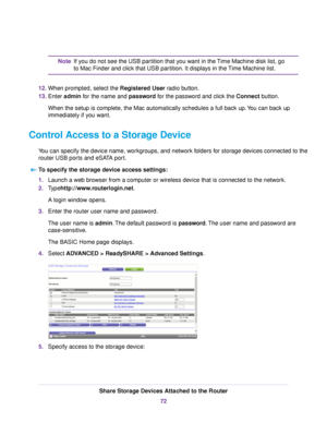 Page 72If you do not see the USB partition that you want in the Time Machine disk list, go
to Mac Finder and click that USB partition. It displays in the Time Machine list.
Note
12.When prompted, select the Registered User radio button.
13.Enter admin for the name and password for the password and click the Connect button.
When the setup is complete, the Mac automatically schedules a full back up.You can back up
immediately if you want.
Control Access to a Storage Device
You can specify the device name,...