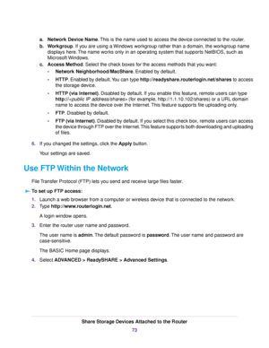 Page 73a.Network Device Name.This is the name used to access the device connected to the router.
b.Workgroup. If you are using a Windows workgroup rather than a domain, the workgroup name
displays here.The name works only in an operating system that supports NetBIOS, such as
Microsoft Windows.
c.Access Method. Select the check boxes for the access methods that you want:
•Network Neighborhood/MacShare. Enabled by default.
•HTTP. Enabled by default.You can type http://readyshare.routerlogin.net/shares to access...