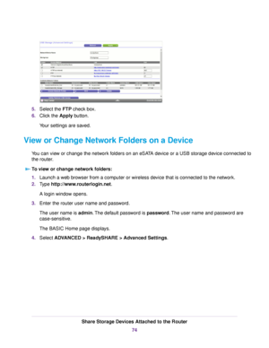 Page 745.Select the FTP check box.
6.Click the Apply button.
Your settings are saved.
View or Change Network Folders on a Device
You can view or change the network folders on an eSATA device or a USB storage device connected to
the router.
To view or change network folders:
1.Launch a web browser from a computer or wireless device that is connected to the network.
2.Type http://www.routerlogin.net.
A login window opens.
3.Enter the router user name and password.
The user name is admin.The default password is...