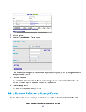 Page 765.Select a device.
6.Click the Create Network Folder button.
If this window does not open, your web browser might be blocking pop-ups. If it is, change the browser
settings to allow pop-ups.
7.Complete the fields.
The user name (account name) for All–no password is guest.The password for admin is the same
one that is used to log in to the router. By default, it is password.
8.Click the Apply button.
The folder is added on the storage device.
Edit a Network Folder on a Storage Device
You can edit network...