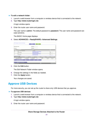 Page 77To edit a network folder:
1.Launch a web browser from a computer or wireless device that is connected to the network.
2.Type http://www.routerlogin.net.
A login window opens.
3.Enter the router user name and password.
The user name is admin.The default password is password.The user name and password are
case-sensitive.
The BASIC Home page displays.
4.Select ADVANCED > ReadySHARE> Advanced Settings.
5.Click the Edit button.
The Edit Network Folder window opens.
6.Change the settings in the fields as...