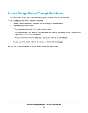 Page 81Access Storage Devices Through the Internet
You can access eSATA and USB devices through the Internet when you’re not home.
To access devices from a remote computer:
1.Launch a web browser on a computer that is not on your home network.
2.Connect to your home router:
•To connect with Dynamic DNS, type the DNS name.
To use a Dynamic DNS account, you must enter the account information on the Dynamic DNS
page. See Dynamic DNS on page 83.
•To connect without Dynamic DNS, type the router’s Internet port IP...