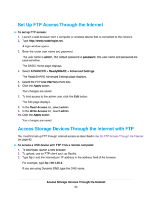 Page 82Set Up FTP Access Through the Internet
To set up FTP access:
1.Launch a web browser from a computer or wireless device that is connected to the network.
2.Type http://www.routerlogin.net .
A login window opens.
3.Enter the router user name and password.
The user name is admin.The default password is password.The user name and password are
case-sensitive.
The BASIC Home page displays.
4.Select ADVANCED > ReadySHARE > Advanced Settings.
The ReadySHARE Advanced Settings page displays.
5.Select the FTP (via...