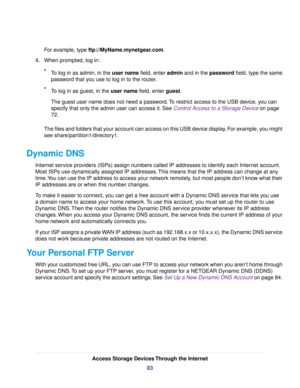 Page 83For example, type ftp://MyName.mynetgear.com.
4.When prompted, log in:
•To log in as admin, in the user name field, enter admin and in the password field, type the same
password that you use to log in to the router.
•To log in as guest, in the user name field, enter guest.
The guest user name does not need a password.To restrict access to the USB device, you can
specify that only the admin user can access it. See Control Access to a Storage Device on page
72.
The files and folders that your account can...