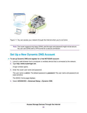 Page 84Figure 11.You can access your network through the Internet when you’re not home
The router supports only basic DDNS, and the login and password might not be secure.
You can use DDNS with a VPN tunnel for a secure connection.
Note
Set Up a New Dynamic DNS Account
To set up Dynamic DNS and register for a free NETGEAR account:
1.Launch a web browser from a computer or wireless device that is connected to the network.
2.Type http://www.routerlogin.net .
A login window opens.
3.Enter the router user name and...