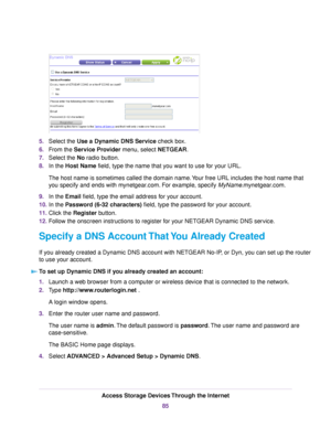 Page 855.Select the Use a Dynamic DNS Service check box.
6.From the Service Provider menu, select NETGEAR.
7.Select the No radio button.
8.In the Host Name field, type the name that you want to use for your URL.
The host name is sometimes called the domain name.Your free URL includes the host name that
you specify and ends with mynetgear.com. For example, specify MyName.mynetgear.com.
9.In the Email field, type the email address for your account.
10.In the Password (6-32 characters) field, type the password for...