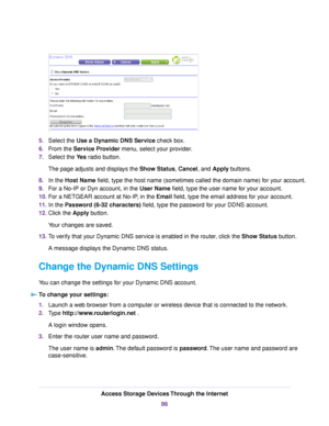 Page 865.Select the Use a Dynamic DNS Service check box.
6.From the Service Provider menu, select your provider.
7.Select the Yes radio button.
The page adjusts and displays the Show Status, Cancel, and Apply buttons.
8.In the Host Name field, type the host name (sometimes called the domain name) for your account.
9.For a No-IP or Dyn account, in the User Name field, type the user name for your account.
10.For a NETGEAR account at No-IP, in the Email field, type the email address for your account.
11.In the...