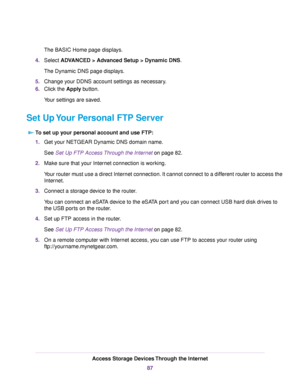 Page 87The BASIC Home page displays.
4.Select ADVANCED > Advanced Setup > Dynamic DNS.
The Dynamic DNS page displays.
5.Change your DDNS account settings as necessary.
6.Click the Apply button.
Your settings are saved.
Set Up Your Personal FTP Server
To set up your personal account and use FTP:
1.Get your NETGEAR Dynamic DNS domain name.
See Set Up FTP Access Through the Internet on page 82.
2.Make sure that your Internet connection is working.
Your router must use a direct Internet connection. It cannot...