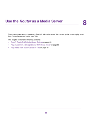 Page 888
Use the Router as a Media Server
The router comes set up to work as a ReadyDLNA media server.You can set up the router to play music
from iTunes Server and media from TiVo.
This chapter contains the following sections:
•Specify ReadyDLNA Media Server Settings on page 89
•Play Music From a Storage Device With iTunes Server on page 89
•Play Media From a USB Device on TiVo on page 91
88 
