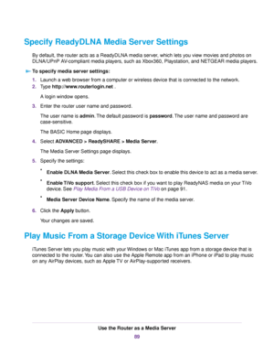 Page 89Specify ReadyDLNA Media Server Settings
By default, the router acts as a ReadyDLNA media server, which lets you view movies and photos on
DLNA/UPnP AV-compliant media players, such as Xbox360, Playstation, and NETGEAR media players.
To specify media server settings:
1.Launch a web browser from a computer or wireless device that is connected to the network.
2.Type http://www.routerlogin.net .
A login window opens.
3.Enter the router user name and password.
The user name is admin.The default password is...