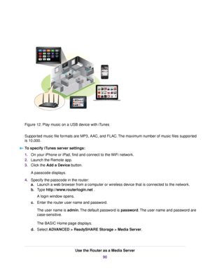 Page 90Figure 12. Play music on a USB device with iTunes
Supported music file formats are MP3, AAC, and FLAC.The maximum number of music files supported
is 10,000.
To specify iTunes server settings:
1.On your iPhone or iPad, find and connect to the WiFi network.
2.Launch the Remote app.
3.Click the Add a Device button.
A passcode displays.
4.Specify the passcode in the router:
a.Launch a web browser from a computer or wireless device that is connected to the network.
b.Type http://www.routerlogin.net .
A login...