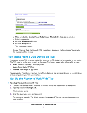 Page 91e.Make sure that the Enable iTunes Media Server (Music Only) check box is selected.
f.Enter the passcode.
g.Click the Allow Control button.
h.Click the Apply button.
Your changes are saved.
On your iPhone or iPad, the ReadySHARE music library displays in the Remote app.You can play
this music on AirPlay devices.
Play Media From a USB Device on TiVo
You can set up your TiVo to access media files stored on a USB device that is connected to your router.
The TiVo must be on the same network as the...