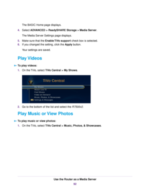 Page 92The BASIC Home page displays.
4.Select ADVANCED > ReadySHARE Storage > Media Server.
The Media Server Settings page displays.
5.Make sure that the Enable TiVo support check box is selected.
6.If you changed the setting, click the Apply button.
Your settings are saved.
Play Videos
To play videos:
1.On the TiVo, select TiVo Central > My Shows.
2.Go to the bottom of the list and select the R7500v2.
Play Music or View Photos
To play music or view photos:
1.On the TiVo, select TiVo Central > Music, Photos, &...